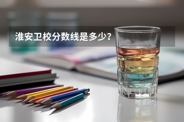 淮安卫校分数线是多少?
