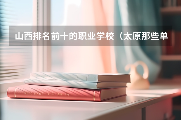 山西排名前十的职业学校（太原那些单招高职院校收往届毕业生）
