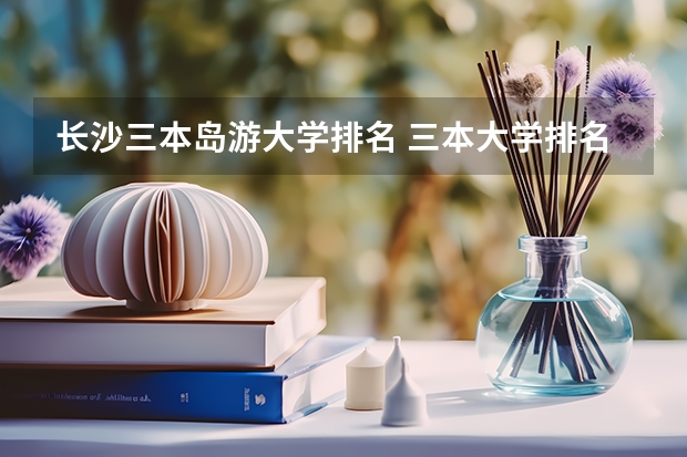 长沙三本岛游大学排名 三本大学排名榜 全国最好的三本学校