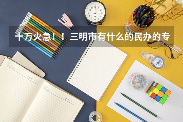 十万火急！！三明市有什么的民办的专科学校，或者是靠近三明的也可以！！！