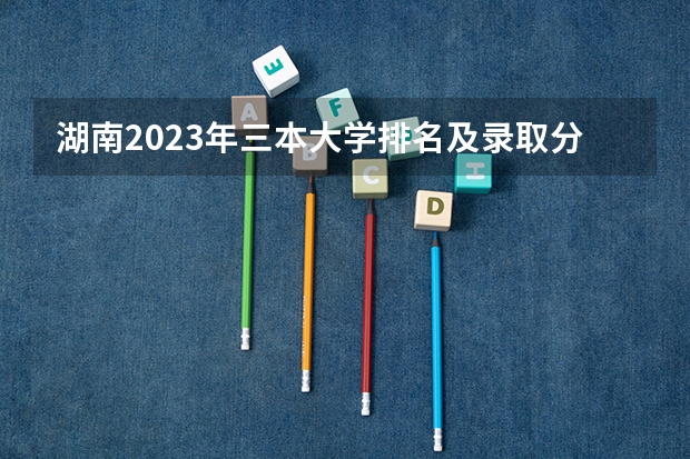 湖南2023年三本大学排名及录取分数线 全国比较好的三本院校