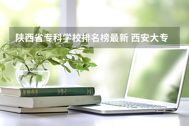 陕西省专科学校排名榜最新 西安大专院校排名榜