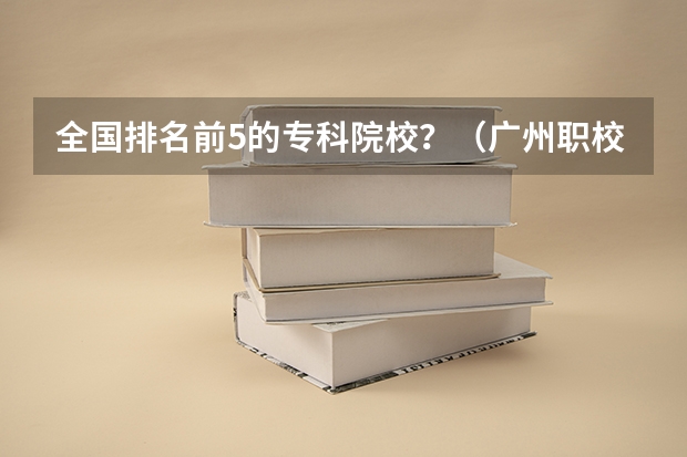 全国排名前5的专科院校？（广州职校排名前十名学校）