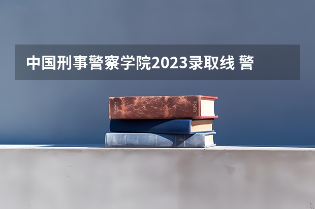 中国刑事警察学院2023录取线 警校的最低分数、要求。