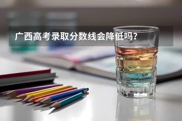 广西高考录取分数线会降低吗？