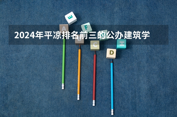 2024年平凉排名前三的公办建筑学校名单(甘肃高职院校排行榜)