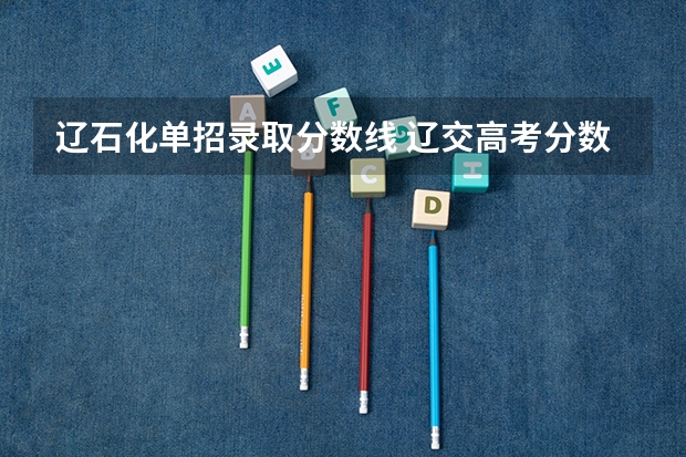 辽石化单招录取分数线 辽交高考分数线