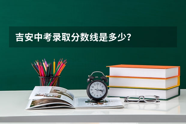 吉安中考录取分数线是多少？