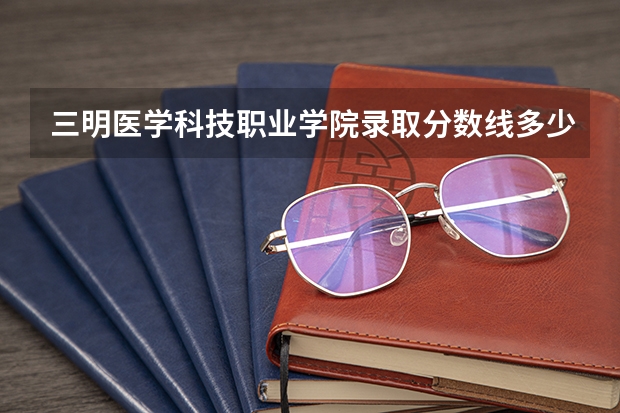 三明医学科技职业学院录取分数线多少？