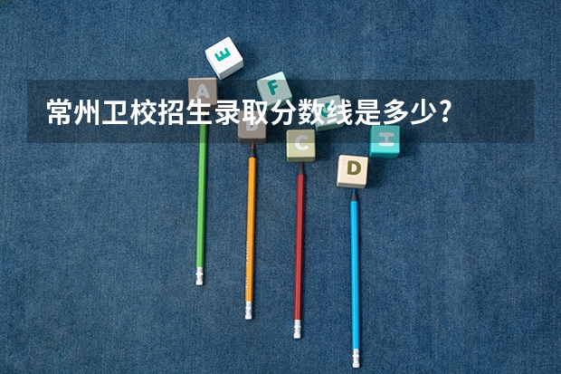 常州卫校招生录取分数线是多少?