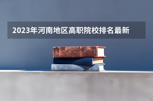 2023年河南地区高职院校排名最新（河南省十大高职院校）
