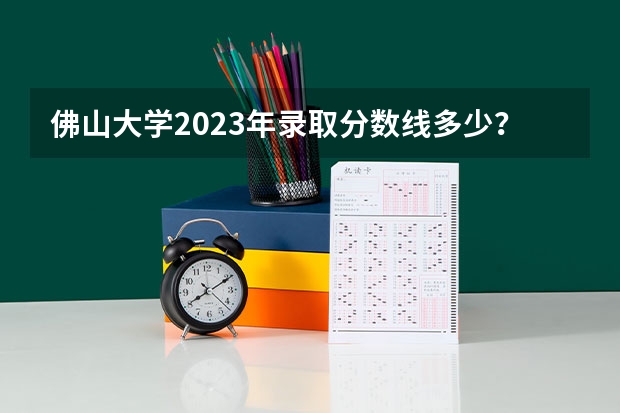佛山大学2023年录取分数线多少？