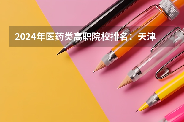 2024年医药类高职院校排名：天津医学高等专科学校第一（全国大专士官学校排名榜中国士官学校排名与分数线）