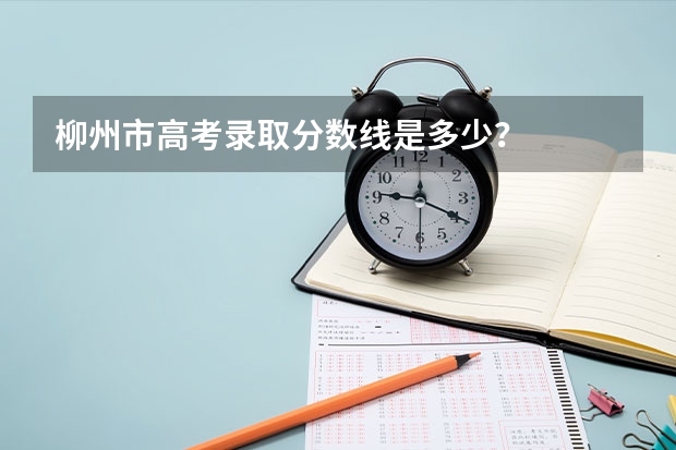 柳州市高考录取分数线是多少?