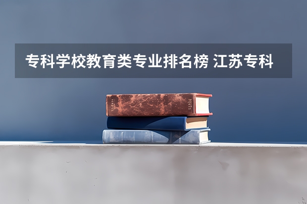 专科学校教育类专业排名榜 江苏专科学校学前教育排名