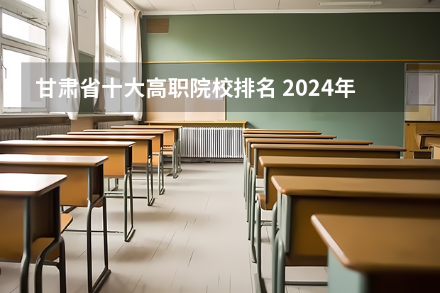 甘肃省十大高职院校排名 2024年甘肃省高职院校排名，陇南师范高等专科学校第一，酒泉职业技术学院第二