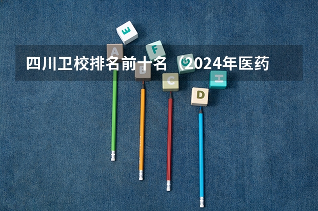 四川卫校排名前十名（2024年医药类高职院校排名：天津医学高等专科学校第一）