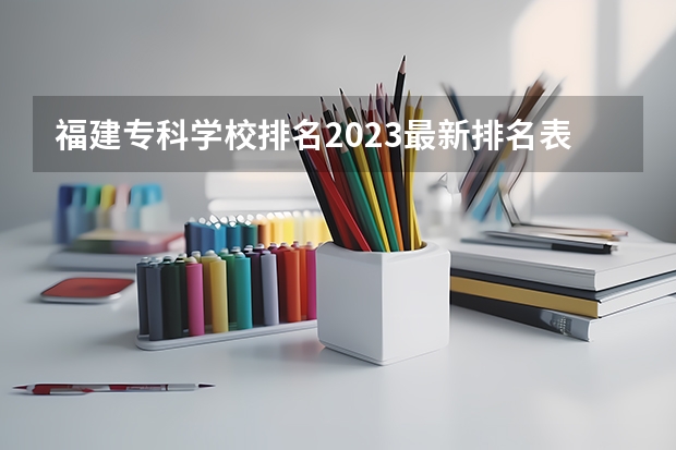 福建专科学校排名2023最新排名表（福建专科学校排名公办）