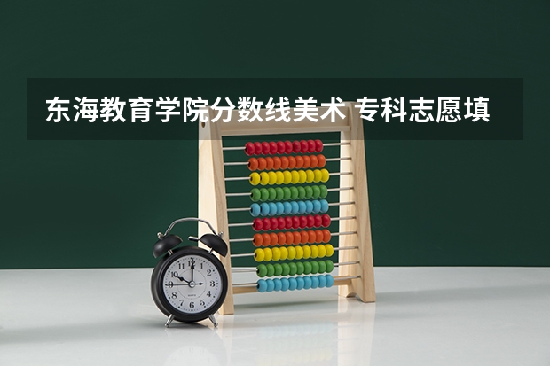 东海教育学院分数线美术 专科志愿填报参考丨福建高考专科批院校各专业录取分数汇总