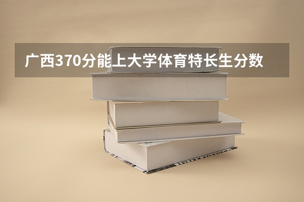 广西370分能上大学体育特长生分数线(广西体育高等专科学校对口录取分数线)