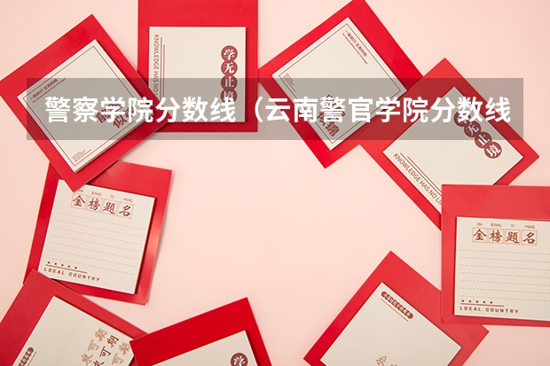 警察学院分数线（云南警官学院分数线）