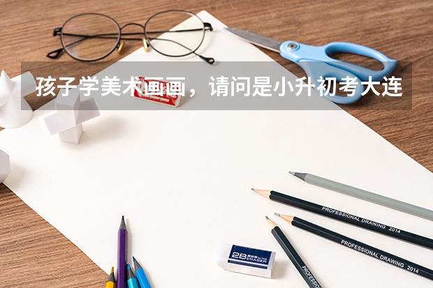 孩子学美术画画，请问是小升初考大连15中美校好，还是初升高考大连15中美校高中班好呢