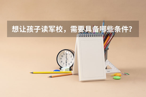 想让孩子读军校，需要具备哪些条件？小学可以读军校吗？