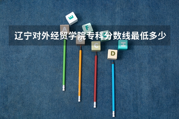 辽宁对外经贸学院专科分数线最低多少啊？