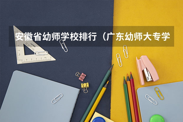 安徽省幼师学校排行（广东幼师大专学校排名）