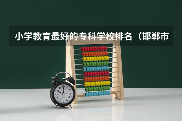 小学教育最好的专科学校排名（邯郸市重点小学排名顺序）
