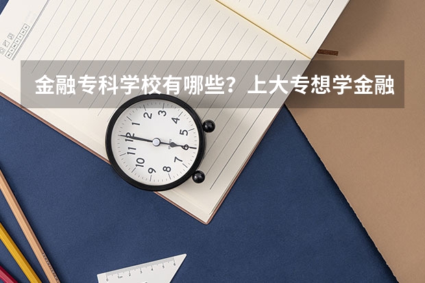 金融专科学校有哪些？上大专想学金融哪个学校好？