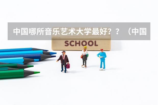 中国哪所音乐艺术大学最好？？（中国排名前10的音乐学院）