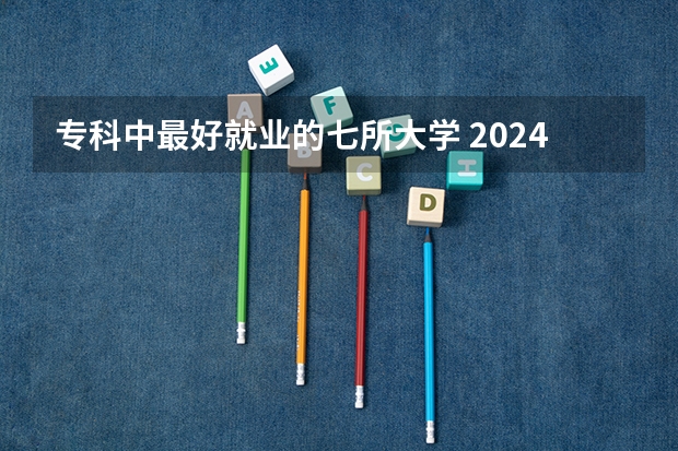 专科中最好就业的七所大学 2024专科十大最好专业学校