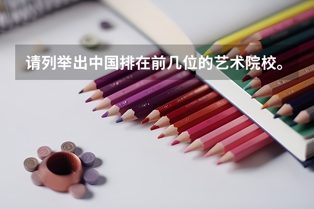 请列举出中国排在前几位的艺术院校。（全国著名美术学院排名及其分数线）