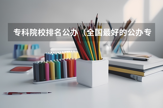 专科院校排名公办（全国最好的公办专科院校排名）