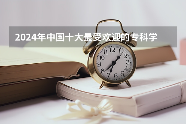 2024年中国十大最受欢迎的专科学校 全国人气最高的大专院校（全国大专院校排名）