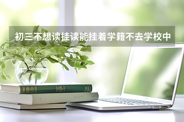 初三不想读挂读能挂着学籍不去学校中考可以去吗有毕业证书吗？