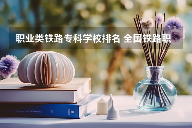 职业类铁路专科学校排名 全国铁路职业技术学校排名