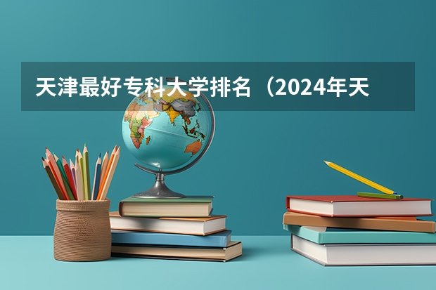 天津最好专科大学排名（2024年天津十大专科院校排行榜）