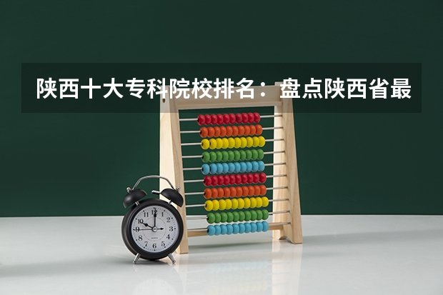 陕西十大专科院校排名：盘点陕西省最好的十所专科大学！（陕西最好的医学专科学校排名榜）