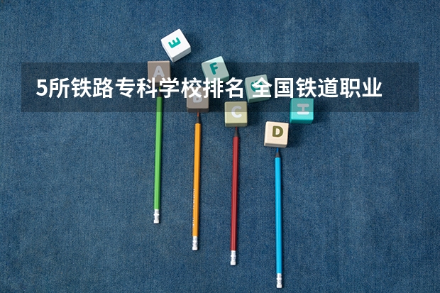 5所铁路专科学校排名 全国铁道职业院校排名
