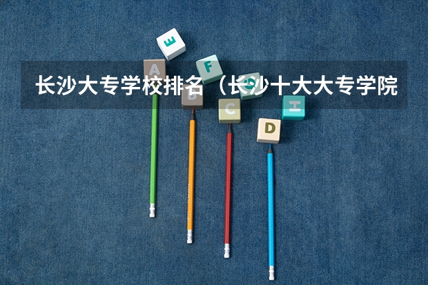 长沙大专学校排名（长沙十大大专学院排名）