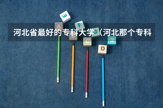 河北省最好的专科大学（河北那个专科学校就业率高）