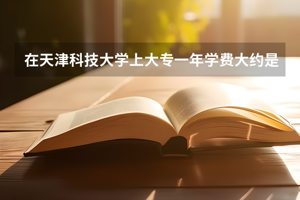 在天津科技大学上大专一年学费大约是多少?