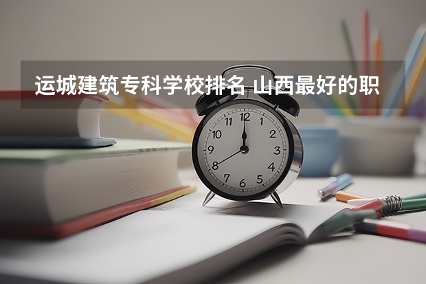 运城建筑专科学校排名 山西最好的职业学校排名（山西最好的职业学校排名前十）