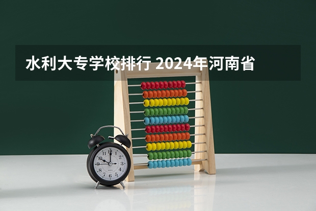 水利大专学校排行 2024年河南省高职院校排名，黄河水利职业技术学院第一，河南职业技术学院第七