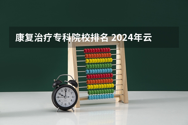 康复治疗专科院校排名 2024年云南排名前三的公办康复治疗学校名单