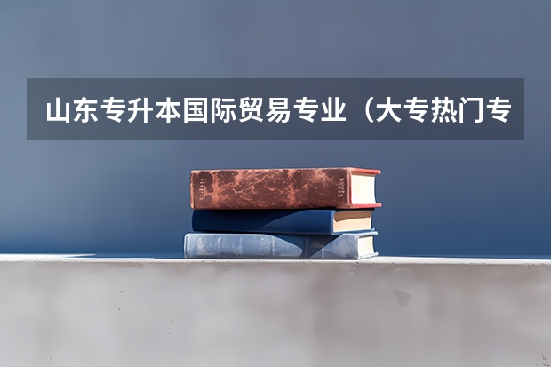 山东专升本国际贸易专业（大专热门专业排名前十名）