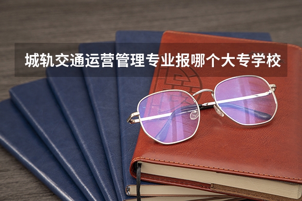 城轨交通运营管理专业报哪个大专学校