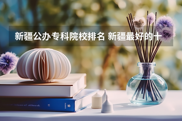 新疆公办专科院校排名 新疆最好的十所大专